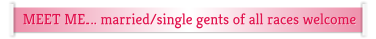MEET ME…. married/single gents of all races welcome