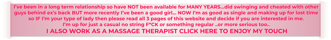 I’ve been in a long term relationship so have NOT been available for MANY YEARS…did swinging and cheated with other  guys behind ex’s back BUT more recently I’ve been a good girl… NOW I’m as good as single and making up for lost time  so IF I’m your type of lady then please read all 3 pages of this website and decide if you are interested in me. I’m up for just a casual no string F*CK or something regular ..or more serious too..  I ALSO WORK AS A MASSAGE THERAPIST CLICK HERE TO ENJOY MY TOUCH