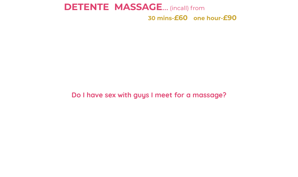 DETENTE  MASSAGE… (incall) from  £60                         full body massage-topless plus HR  30 mins-£60   one hour-£90                                              I am a qualified, experienced Massage Therapist (SISB Diploma in Massage) My massage style is based on Swedish Massage techniques-Clean towels, massage table with soft music adds to the unique experience. Legs, shoulders, chest, back, buttocks, arms and more are massaged-My touch can be described as soft, feminine and stimulating. During your massage feel free to talk to me/share problems-even chat me up/get to know me or lie back and relax -it’s all about relaxation and distraction from life issues/problems.   I will be looking delightful in make-up-red lipstick, high heels-stockings/tights and my little tight massage uniform during your massage….. PLUS I know you guys appreciate my talents so I love to get my natual 36DD boobs out  (all inclusive) as I finish you off with a tantric style LINGUM Massage/slow edging “HAPPY ENDING” leaving you content.   Do I have sex with guys I meet for a massage?  This massage service is professional (my work)-however if you are interested in me for more imtimacy then be polite, friendly-give me compliments/chat me up or ask me. Make me feel safe/comfortable-some appreciation welcome-maybe offer me shopping/bills money. I can be a slut at times …. BUT it’s my choice.                        PLEASE don’t ask on phone-can’t say “YES” until I meet you in person-I’m fussy