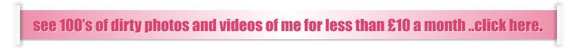 see 100’s of dirty photos and videos of me for less than £10 a month ..click here.