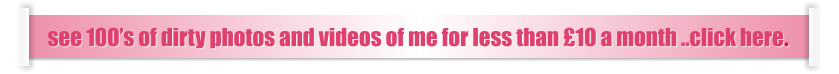 see 100’s of dirty photos and videos of me for less than £10 a month ..click here.
