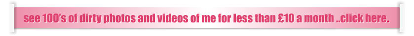 see 100’s of dirty photos and videos of me for less than £10 a month ..click here.