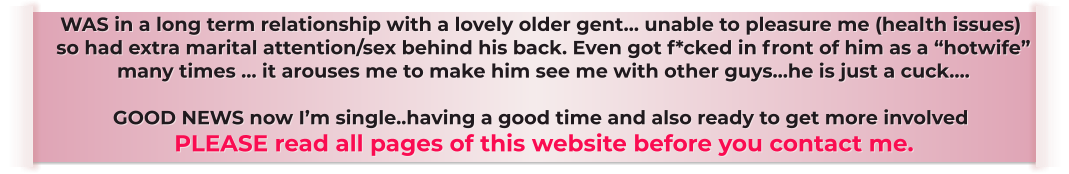 WAS in a long term relationship with a lovely older gent… unable to pleasure me (health issues)  so had extra marital attention/sex behind his back. Even got f*cked in front of him as a “hotwife”  many times … it arouses me to make him see me with other guys…he is just a cuck….    GOOD NEWS now I’m single..having a good time and also ready to get more involved  PLEASE read all pages of this website before you contact me.