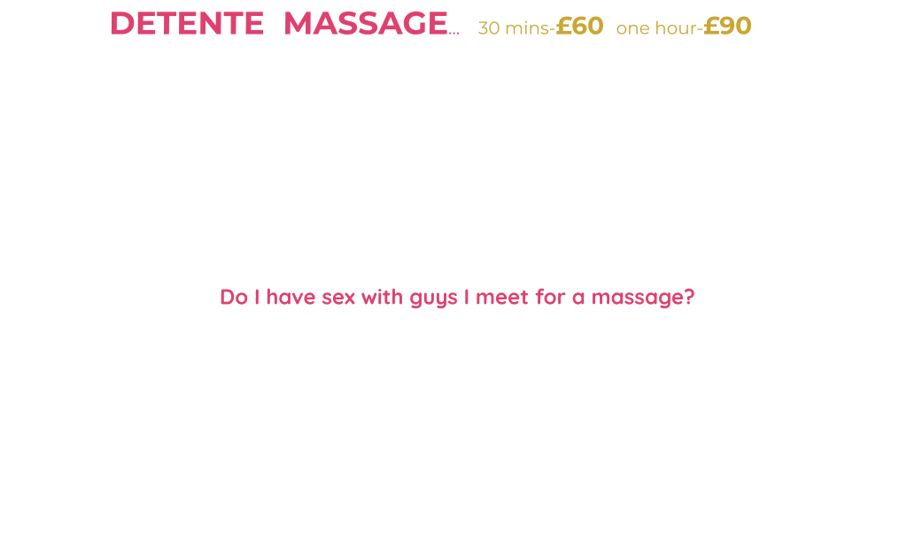 DETENTE  MASSAGE…    30 mins-£60  one hour-£90                                                qualified, experienced Massage Therapist (SISB Diploma in Massage)  I’m a feminine lady usually in make-up-red lipstick, high heels-stockings/tights and a massage/nurse style uniform during our massage. Clean towels, massage table with soft music adds to the unique experience. Legs, shoulders, chest, back, buttocks, arms and more are included. Feel free to share problems-maybe chat me up/get to know me-I’m open-minded but please no vulgar or abusive chat/behaviour….or just lay back and enjoy my touch.  It’s all about relaxation and distraction from life issues/problems so will get my 36DD boobs out (men will be men) to add that distraction. Eventually completing your massage with a  tantric style LINGUM Massage/slow edging “HAPPY ENDING” or HR…. leaving you content-relaxed and feeling less frustrated or see BELOW.  Do I have sex with guys I meet for a massage?  It’s NO SECRET I’M a bit of a naughty hotwife so if interested in me then chat me up-compliment me-not vulgar or pushy-like many ladies compliments-a hard c*ck or shopping money/cash gift may get my legs to open for you. I’m a stunning English blonde who can be a whore at times so don’t miss out…BUT it is my choice…my right to consent… good hygiene is essential.