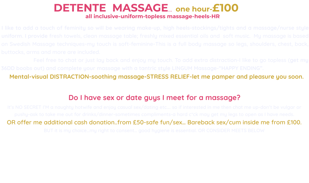 DETENTE  MASSAGE…  one hour-£100                                                        all inclusive-uniform-topless massage-heels-HR                                          I like to add a touch of feminity so will be wearing make-up, high heels-stockings/tights and a massage/nurse style uniform. I provide fresh towels, clean massage table; freshly mixed essential oils and  soft music.  My massage is based on Swedish Massage techniques-my touch is soft-feminine-This is a full body massage so legs, shoulders, chest, back, buttocks, arms and more are included.                     Feel free to chat or just lay back and enjoy my touch. To add extra distraction-I like to go topless (get my 36DD boobs out) and complete your massage with a tantric style LINGUM Massage-“HAPPY ENDING”.       Mental-visual DISTRACTION-soothing massage-STRESS RELIEF-let me pamper and pleasure you soon.  Do I have sex or date guys I meet for a massage?  It’s NO SECRET I’M a naughty hotwife and enjoy casual sex/dating etc…. so if interested in me then chat me up-don’t be vulgar or pushy-ask to take me out for drinks/dinner-sometimes compliments-a hard c*ck may get my legs to open as I have needs. OR offer me additional cash donation..from £50-safe fun/sex… Bareback sex/cum inside me from £100. BUT it is my choice…my right to consent… good hygiene is essential. OR CONSIDER MEETS BELOW