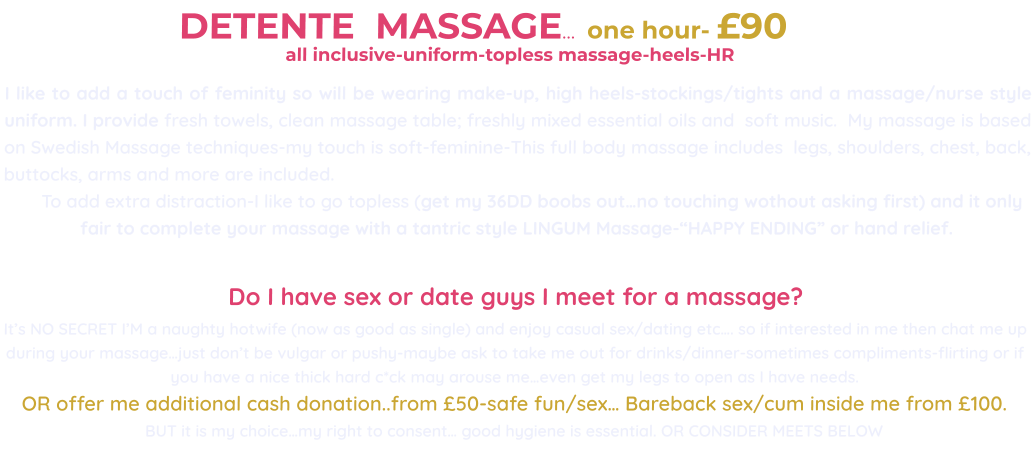 DETENTE  MASSAGE…  one hour- £90                                                        all inclusive-uniform-topless massage-heels-HR                                          I like to add a touch of feminity so will be wearing make-up, high heels-stockings/tights and a massage/nurse style uniform. I provide fresh towels, clean massage table; freshly mixed essential oils and  soft music.  My massage is based on Swedish Massage techniques-my touch is soft-feminine-This full body massage includes  legs, shoulders, chest, back, buttocks, arms and more are included.        To add extra distraction-I like to go topless (get my 36DD boobs out…no touching wothout asking first) and it only fair to complete your massage with a tantric style LINGUM Massage-“HAPPY ENDING” or hand relief.   Do I have sex or date guys I meet for a massage?  It’s NO SECRET I’M a naughty hotwife (now as good as single) and enjoy casual sex/dating etc…. so if interested in me then chat me up during your massage…just don’t be vulgar or pushy-maybe ask to take me out for drinks/dinner-sometimes compliments-flirting or if you have a nice thick hard c*ck may arouse me…even get my legs to open as I have needs. OR offer me additional cash donation..from £50-safe fun/sex… Bareback sex/cum inside me from £100. BUT it is my choice…my right to consent… good hygiene is essential. OR CONSIDER MEETS BELOW
