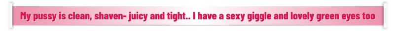 My pussy is clean, shaven- juicy and tight.. I have a sexy giggle and lovely green eyes too