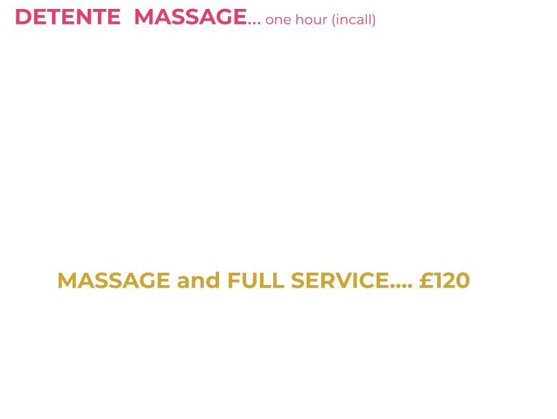 DETENTE  MASSAGE… one hour (incall)   £65         One hour massage incall with me topless plus HR                  I am a qualified, experienced Massage Therapist (SISB Diploma in Massage) My massage style is based on Swedish Massage techniques-Clean towels, massage table with soft music adds to the unique experience. Legs, shoulders, chest, back, buttocks, arms and more are massaged-Lie back-enjoy my touch or chat me up/get to know me. It’s all about relaxation and distraction from life issues/problems.   I dress in a massage uniform with high heels/stockings/tights plus go topless (get my boobs out) and will finish your massage with a sensual tantric style LINGUM Massage/slow edging “HAPPY ENDING” leaving you content and relieved.                                                                                             MASSAGE and FULL SERVICE…. £120                                 30 mins massage plus 30 mins private time (includes oral/safe sex)   Fulfill that fantasy of having an intimate time with a genuine Beauty Therapist. After a 30 mins massage I will remove my little black panties- maybe bend me over my massage couch. During this meet I enjoy oral sex (BJ) and sex (protected) …. I luv oral on me and appreciate attention to my boobs and body.